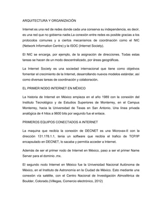 ARQUITECTURA Y ORGANIZACIÓN
Internet es una red de redes donde cada una conserva su independencia, es decir,
es una red que no gobierna nadie.La conexión entre redes es posible gracias a los
protocolos comunes y a ciertos mecanismos de coordinación como el NIC
(Network Information Centre) y la ISOC (Internet Society).
El NIC se encarga, por ejemplo, de la asignación de direcciones. Todas estas
tareas se hacen de un modo descentralizado, por áreas geográficas.
La Internet Society es una sociedad internacional que tiene como objetivos
fomentar el crecimiento de la Internet, desarrollando nuevos modelos estándar, así
como diversas tareas de coordinación y colaboración.
EL PRIMER NODO INTERNET EN MÉXICO
La historia de Internet en México empieza en el año 1989 con la conexión del
Instituto Tecnológico y de Estudios Superiores de Monterrey, en el Campus
Monterrey, hacia la Universidad de Texas en San Antonio. Una línea privada
analógica de 4 hilos a 9600 bits por segundo fue el enlace.
PRIMEROS EQUIPOS CONECTADOS A INTERNET
La maquina que recibía la conexión de DECNET es una Microvax-II con la
dirección 131.178.1.1, tenia un software que recibía el trafico de TCP/IP
encapsulado en DECNET, lo sacaba y permitía acceder a Internet.
Además de ser el primer nodo de Internet en México, paso a ser el primer Name
Server para el dominio .mx.
El segundo nodo Internet en México fue la Universidad Nacional Autónoma de
México, en el Instituto de Astronomía en la Ciudad de México. Esto mediante una
conexión vía satélite, con el Centro Nacional de Investigación Atmosférica de
Boulder, Colorado.(Villegas, Comercio electrónico, 2012)
 