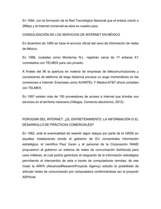 En 1994, con la formación de la Red Tecnológica Nacional que el enlace creció a
2Mbps y el Internet comercial se abre en nuestro país.
CONSOLIDACIÓN DE LOS SERVICIOS DE INTERNET EN MÉXICO
En diciembre de 1995 se hace el anuncio oficial del ceno de información de redes
de México.
En 1996, ciudades como Monterrey N.L. registran cerca de 17 enlaces E1
contratados con TELMEX para uso privado.
A finales del 96 la apertura en materia de empresas de telecomunicaciones y
concesiones de telefonía de larga distancia provoca un auge momentáneo en las
conexiones a Internet. Empresas como AVANTEL Y Alestra-AT&T ahora compiten
con TELMEX.
En 1997 existen más de 150 proveedores de acceso a internet que brindan sus
servicios en el territorio mexicano.(Villegas, Comercio electrónico, 2012)
PORVENIR DEL INTERNET: ¿EL ENTRETENIMIENTO, LA INFORMACIÓN O EL
DESARROLLO DE PRÁCTICAS COMERCIALES?
En 1962, ante la eventualidad de resentir algún ataque por parte de la URSS en
aquellas instalaciones donde el gobierno de EU concentraba información
estratégica, el científico Paul Varan y el personal de la Corporación RAND
propusieron al gobierno un sistema de redes de comunicación distribuida para
usos militares, el cual podría garantizar el resguardo de la información estratégica
permitiendo el intercambio de esta a través de computadoras remotas, de ese
modo la ARPA (AdvancedResearchProyects Agency) estudio la posibilidad de
articular redes de comunicación por computadora conformándose así el proyecto
ARPAnet.
 