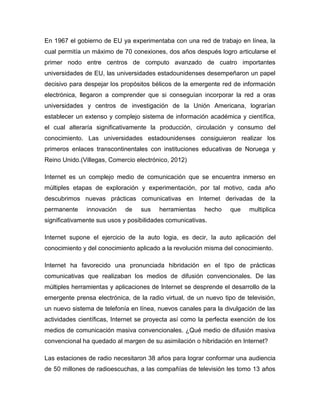 En 1967 el gobierno de EU ya experimentaba con una red de trabajo en línea, la
cual permitía un máximo de 70 conexiones, dos años después logro articularse el
primer nodo entre centros de computo avanzado de cuatro importantes
universidades de EU, las universidades estadounidenses desempeñaron un papel
decisivo para despejar los propósitos bélicos de la emergente red de información
electrónica, llegaron a comprender que si conseguían incorporar la red a oras
universidades y centros de investigación de la Unión Americana, lograrían
establecer un extenso y complejo sistema de información académica y científica,
el cual alteraría significativamente la producción, circulación y consumo del
conocimiento. Las universidades estadounidenses consiguieron realizar los
primeros enlaces transcontinentales con instituciones educativas de Noruega y
Reino Unido.(Villegas, Comercio electrónico, 2012)
Internet es un complejo medio de comunicación que se encuentra inmerso en
múltiples etapas de exploración y experimentación, por tal motivo, cada año
descubrimos nuevas prácticas comunicativas en Internet derivadas de la
permanente innovación de sus herramientas hecho que multiplica
significativamente sus usos y posibilidades comunicativas.
Internet supone el ejercicio de la auto logia, es decir, la auto aplicación del
conocimiento y del conocimiento aplicado a la revolución misma del conocimiento.
Internet ha favorecido una pronunciada hibridación en el tipo de prácticas
comunicativas que realizaban los medios de difusión convencionales. De las
múltiples herramientas y aplicaciones de Internet se desprende el desarrollo de la
emergente prensa electrónica, de la radio virtual, de un nuevo tipo de televisión,
un nuevo sistema de telefonía en línea, nuevos canales para la divulgación de las
actividades científicas, Internet se proyecta así como la perfecta exención de los
medios de comunicación masiva convencionales. ¿Qué medio de difusión masiva
convencional ha quedado al margen de su asimilación o hibridación en Internet?
Las estaciones de radio necesitaron 38 años para lograr conformar una audiencia
de 50 millones de radioescuchas, a las compañías de televisión les tomo 13 años
 