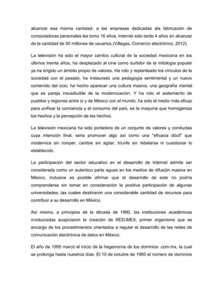 alcanzar esa misma cantidad, a las empresas dedicadas ala fabricación de
computadoras personales les tomo 16 años, Internet solo tardo 4 años en alcanzar
de la cantidad de 50 millones de usuarios.(Villegas, Comercio electrónico, 2012)
La televisión ha sido el mayor cambio cultural de la sociedad mexicana en los
últimos treinta años, ha desplazado al cine como surtidor de la mitología popular
ya ha erigido un ámbito propio de valores. Ha roto y replanteado los vínculos de la
sociedad con el pasado, ha instaurado una pedagogía sentimental y un nuevo
contenido del ocio: ha hecho aparecer una cultura masiva, una geografía mental
que es pareja insustituible de la modernización. Y ha roto el aislamiento de
pueblos y regiones entre si y de México con el mundo, ha sido el medio más eficaz
para unificar la conciencia y el consumo del país, es la maquina que homogeniza
los hechos y la percepción de los hechos.
La televisión mexicana ha sido portadora de un conjunto de valores y conductas
cuya intención final, seria promover algo así como una "eficacia dócil" que
modernice sin romper, cambie sin agitar, triunfe sin rebelarse ni cuestionar lo
establecido.
La participación del sector educativo en el desarrollo de Internet admite ser
considerada como un autentico parte aguas en los medios de difusión masiva en
México, inclusive es posible afirmar que el desarrollo de este no podría
comprenderse sin tomar en consideración la positiva participación de algunas
universidades, las cuales destinaron una considerable cantidad de recursos para
contribuir a su desarrollo en México.
Así mismo, a principios de la década de 1990, las instituciones académicas
involucradas auspiciaron la creación de RED-MEX, primer organismo que se
encargo de los procedimientos orientados a regular el desarrollo de las redes de
comunicación electrónica de datos en México.
El año de 1995 marcó el inicio de la hegemonía de los dominios .com.mx, la cual
se prolonga hasta nuestros días. El 10 de octubre de 1995 el número de dominios
 