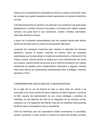 Además se ha subestimado la necesidad de informar al público consumidor sobre
las ventajas que pudiera reportarles realizar operaciones de comercio electrónico
en línea.
A los latinoamericanos en general, y en particular a los mexicanos nos gusta poder
desplazarnos a nuestras anchas en las plazas y mercados para realizar nuestras
compras, nos gusta tocar lo que compramos, tocarlos, medirlos, saborearlos,
olerlo para efectuar la compra.
A pesar de la asfixiante comercialización que hoy resiente Internet este todavía
admite ser pensado como un medio de comunicación alternativa.
¿Lograran las cuantiosas inversiones para impulsar el desarrollo del comercio
electrónico imponer el empleo comercial de Internet sobre las exquisitas
posibilidades que ha demostrado en materia de entretenimiento e información? De
ninguna manera. Internet también se explica por lo que históricamente han hecho
sus usuarios, quienes habrán de procurar que en Internet se observen las mejores
condiciones de equilibrio entre entretenimiento, información y negocios. Además
todas esas esferas se complementan perfectamente entre sí.(Villegas, Comercio
electrónico, 2012)
CYBERMARKETING: NUEVO GIRO DE LA MERCADOTECNIA
En el siglo XX en uso de Internet ha sido un factor clave de cambio y de
innovación en la nueva manera de hacer marketing. El hacer negocios a través de
la Web requiere del planteamiento de una nueva estrategia y prácticas de
marketing, el cual depende del éxito de la integración de los servicios on-line,
marketing mix y la integración del Internet. Este tipo de marketing ofrece grandes
beneficios tanto a compradores como a vendedores.
Entre los beneficios para los compradores finales encontramos la comodidad,
acceso a productos y mayor surtido, la compra se vuelve más sencilla y privada,
 