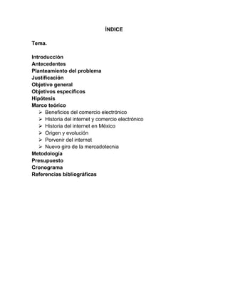 ÍNDICE
Tema.
Introducción
Antecedentes
Planteamiento del problema
Justificación
Objetivo general
Objetivos específicos
Hipótesis
Marco teórico
 Beneficios del comercio electrónico
 Historia del internet y comercio electrónico
 Historia del internet en México
 Origen y evolución
 Porvenir del internet
 Nuevo giro de la mercadotecnia
Metodología
Presupuesto
Cronograma
Referencias bibliográficas
 