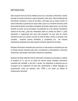 METODOLOGÍA
Este proyecto hará uso de los métodos como son, encuestas, entrevistas, revisión
del lugar en donde se llevara a cabo el proyecto, entre otros. Para la obtención de
información necesaria a cerca de los lotes y del lugar que se quiere vender se
harán entrevistas a personas de mayor edad y que en su momento formaron parte
del comité de bienes comunales encargados de repartir estas tierras, por otro lado
también se harán uso de encuestas, encuestando así a los señores vendedores
dueños de los lotes, ¿Qué tan interesados están en vender sus lotes? Y ¿Qué
aportación o sugerencias dan para este proyecto? Ya que será de mucha
importancia para así conocer el punto de vista de ellos y hacer un proyecto más
completo arrojando buenos resultados y cumpliendo con las mejores
expectativas deseadas para este proyecto (comercio electrónico de lotes).
Recabar información necesaria para anunciar en este portal es importante por eso
se tomara tiempo necesario para esto, encuestando y entrevistando a personas
necesarias y que tengan información necesaria e importante.
Después de haber obtenido toda la información necesaria se procederá a realizar
el proyecto en sí, que es un portal de internet donde contenga información
necesaria del vendedor y del lote a vender. Se capacitará al personal que se
encargara de la realización de este sitio, aprendiendo a utilizar lenguajes de
programación como por ejemplo, java, HTML y así poder ya realizar la
programación del portal.
 