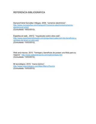 REFERENCIA BIBLIOGRÁFICA
DamarizYahel González Villegas. 2008. “comercio electrónico”.
http://www.monografias.com/trabajos57/comercio-electronico/comercio-
electronico2.shtml
(Consultada: 18/03/2012).
Expertos en web.. 20012. “inquietudes sobre sitios web”.
http://www.expertosensitiosweb.com/preguntas/cuales-son-los-beneficios-y-
ventajas-de-tener-un-sitio-web
(Consultada: 15/03/2012).
Web and macros. 2010. “Ventajas y beneficios de poseer una Web para su
negocio”. http://www.webandmacros.com/webventajas.htm
(Consultada: 13/03/2012).
Mi tecnológico. 2010. “marco teórico”.
http://www.mitecnologico.com/Main/MarcoTeorico
(Consultada: 15/03/2012).
 