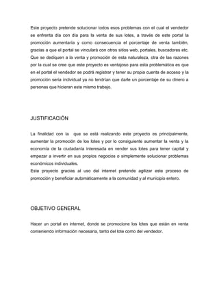 Este proyecto pretende solucionar todos esos problemas con el cual el vendedor
se enfrenta día con día para la venta de sus lotes, a través de este portal la
promoción aumentaría y como consecuencia el porcentaje de venta también,
gracias a que el portal se vinculará con otros sitios web, portales, buscadores etc.
Que se dediquen a la venta y promoción de esta naturaleza, otra de las razones
por la cual se cree que este proyecto es ventajoso para esta problemática es que
en el portal el vendedor se podrá registrar y tener su propia cuenta de acceso y la
promoción seria individual ya no tendrían que darle un porcentaje de su dinero a
personas que hicieran este mismo trabajo.
JUSTIFICACIÓN
La finalidad con la que se está realizando este proyecto es principalmente,
aumentar la promoción de los lotes y por lo consiguiente aumentar la venta y la
economía de la ciudadanía interesada en vender sus lotes para tener capital y
empezar a invertir en sus propios negocios o simplemente solucionar problemas
económicos individuales.
Este proyecto gracias al uso del internet pretende agilizar este proceso de
promoción y beneficiar automáticamente a la comunidad y al municipio entero.
OBJETIVO GENERAL
Hacer un portal en internet, donde se promocione los lotes que están en venta
conteniendo información necesaria, tanto del lote como del vendedor.
 