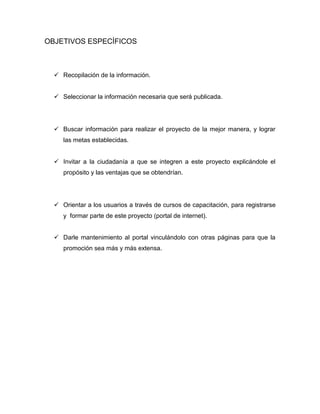 OBJETIVOS ESPECÍFICOS
 Recopilación de la información.
 Seleccionar la información necesaria que será publicada.
 Buscar información para realizar el proyecto de la mejor manera, y lograr
las metas establecidas.
 Invitar a la ciudadanía a que se integren a este proyecto explicándole el
propósito y las ventajas que se obtendrían.
 Orientar a los usuarios a través de cursos de capacitación, para registrarse
y formar parte de este proyecto (portal de internet).
 Darle mantenimiento al portal vinculándolo con otras páginas para que la
promoción sea más y más extensa.
 