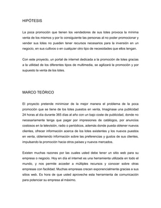HIPÓTESIS
La poca promoción que tienen los vendedores de sus lotes provoca la mínima
venta de los mismos y por lo consiguiente las personas al no poder promocionar y
vender sus lotes no pueden tener recursos necesarios para la inversión en un
negocio, en sus cultivos o en cualquier otro tipo de necesidades que ellos tengan.
Con este proyecto, un portal de internet dedicada a la promoción de lotes gracias
a la utilidad de los diferentes tipos de multimedia, se agilizará la promoción y por
supuesto la venta de los lotes.
MARCO TEÓRICO
El proyecto pretende minimizar de la mejor manera el problema de la poca
promoción que se tiene de los lotes puestos en venta, Imaginase una publicidad
24 horas al día durante 365 días al año con un bajo coste de publicidad, donde no
necesariamente tenga que pagar por impresiones de catálogos, por anuncios
costosos en la televisión, radio o periódicos, además donde pueda obtener nuevos
clientes, ofrecer información acerca de los lotes existentes y los nuevos puestos
en venta, obteniendo información sobre las preferencias y gustos de sus clientes,
impulsando la promoción hacia otros países y nuevos mercados.
Existen muchas razones por las cuales usted debe tener un sitio web para su
empresa o negocio. Hoy en día el internet es una herramienta utilizada en todo el
mundo, y nos permite acceder a múltiples recursos y conocer sobre otras
empresas con facilidad. Muchas empresas crecen exponencialmente gracias a sus
sitios web. Es hora de que usted aproveche esta herramienta de comunicación
para potenciar su empresa al máximo.
 