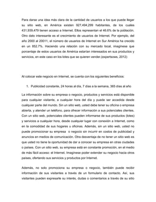 Para darse una idea más clara de la cantidad de usuarios a los que puede llegar
su sitio web, en América existen 927,494,299 habitantes, de los cuales
431,939,479 tienen acceso a Internet. Ellos representan el 46.6% de la población.
Otro dato interesante es el crecimiento de usuarios de Internet. Por ejemplo, del
año 2000 al 20011, el número de usuarios de Internet en Sur América ha crecido
en un 852.7%. Haciendo una relación con su mercado local, imagínese que
porcentaje de estos usuarios de América estarían interesados en sus productos y
servicios, en este caso en los lotes que se quieren vender.(expertsows, 2012)
Al colocar este negocio en Internet, se cuenta con los siguientes beneficios:
1. Publicidad constante, 24 horas al día, 7 días a la semana, 365 días al año
La información sobre su empresa o negocio, productos y servicios está disponible
para cualquier visitante, a cualquier hora del día y puede ser accedida desde
cualquier parte del mundo. Sin un sitio web, usted debe tener su oficina o empresa
abierta, y atender un teléfono, para ofrecer información a sus potenciales clientes.
Con un sitio web, potenciales clientes pueden informarse de sus productos (lotes)
y servicios a cualquier hora, desde cualquier lugar con conexión a Internet, como
en la comodidad de sus hogares u oficinas. Además, sin un sitio web, usted no
puede promocionar su empresa o negocio sin incurrir en costos de publicidad y
anuncios en medios de comunicación. Otra desventaja de no tener un sitio web es
que usted no tiene la oportunidad de dar a conocer su empresa en otras ciudades
o países. Con un sitio web, su empresa está en constante promoción, en el medio
de más fácil acceso: el Internet. Imagínese poder extender su negocio hacia otros
países, ofertando sus servicios y productos por Internet.
Además, no solo promociona su empresa o negocio, también puede recibir
información de sus visitantes a través de un formulario de contacto. Así, sus
visitantes pueden expresarle su interés, dudas o comentarios a través de su sitio
 