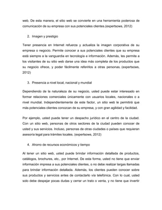 web. De esta manera, el sitio web se convierte en una herramienta poderosa de
comunicación de su empresa con sus potenciales clientes.(expertsows, 2012)
2. Imagen y prestigio
Tener presencia en Internet refuerza y actualiza la imagen corporativa de su
empresa o negocio. Permite conocer a sus potenciales clientes que su empresa
está siempre a la vanguardia en tecnología e información. Además, les permite a
los visitantes de su sitio web darse una idea más completa de los productos que
su negocio ofrece, y poder fácilmente referirlos a otras personas. (expertsows,
2012)
3. Presencia a nivel local, nacional y mundial
Dependiendo de la naturaleza de su negocio, usted puede estar interesado en
formar relaciones comerciales únicamente con usuarios locales, nacionales o a
nivel mundial. Independientemente de este factor, un sitio web le permitirá que
más potenciales clientes conozcan de su empresa, y con gran agilidad y facilidad.
Por ejemplo, usted puede tener un despacho jurídico en el centro de la ciudad.
Con un sitio web, personas de otros sectores de la ciudad pueden conocer de
usted y sus servicios. Incluso, personas de otras ciudades o países que requieran
asesoría legal para trámites locales. (expertsows, 2012)
4. Ahorro de recursos económicos y tiempo
Al tener un sitio web, usted puede brindar información detallada de productos,
catálogos, brochures, etc., por Internet. De esta forma, usted no tiene que enviar
información impresa a sus potenciales clientes, o no debe realizar largas llamadas
para brindar información detallada. Además, los clientes pueden conocer sobre
sus productos y servicios antes de contactarlo vía telefónica. Con lo cual, usted
solo debe despejar pocas dudas y cerrar un trato o venta, y no tiene que invertir
 