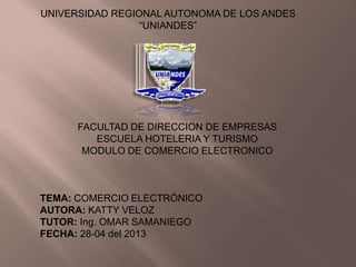 UNIVERSIDAD REGIONAL AUTONOMA DE LOS ANDES
“UNIANDES”
FACULTAD DE DIRECCION DE EMPRESAS
ESCUELA HOTELERIA Y TURISMO
MODULO DE COMERCIO ELECTRONICO
TEMA: COMERCIO ELECTRÓNICO
AUTORA: KATTY VELOZ
TUTOR: Ing. OMAR SAMANIEGO
FECHA: 28-04 del 2013
 