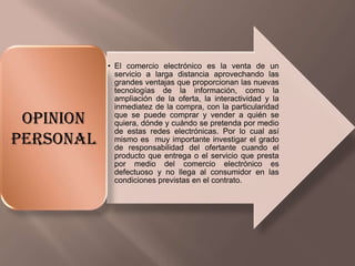 • El comercio electrónico es la venta de un
servicio a larga distancia aprovechando las
grandes ventajas que proporcionan las nuevas
tecnologías de la información, como la
ampliación de la oferta, la interactividad y la
inmediatez de la compra, con la particularidad
que se puede comprar y vender a quién se
quiera, dónde y cuándo se pretenda por medio
de estas redes electrónicas. Por lo cual así
mismo es muy importante investigar el grado
de responsabilidad del ofertante cuando el
producto que entrega o el servicio que presta
por medio del comercio electrónico es
defectuoso y no llega al consumidor en las
condiciones previstas en el contrato.
OPINION
PERSONAL
 