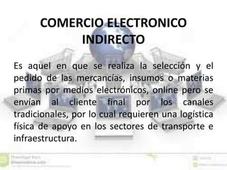 COMERCIO ELECTRONICO
INDIRECTO
Es aquel en que se realiza la selección y el
pedido de las mercancías, insumos o materias
primas por medios electrónicos, online pero se
envían al cliente final por los canales
tradicionales, por lo cual requieren una logística
física de apoyo en los sectores de transporte e
infraestructura.