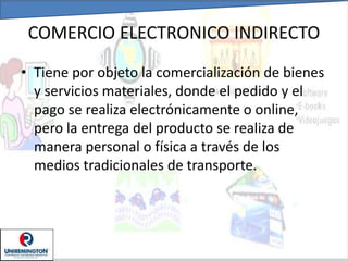 COMERCIO ELECTRONICO INDIRECTO
• Tiene por objeto la comercialización de bienes
y servicios materiales, donde el pedido y el
pago se realiza electrónicamente o online,
pero la entrega del producto se realiza de
manera personal o física a través de los
medios tradicionales de transporte.
 