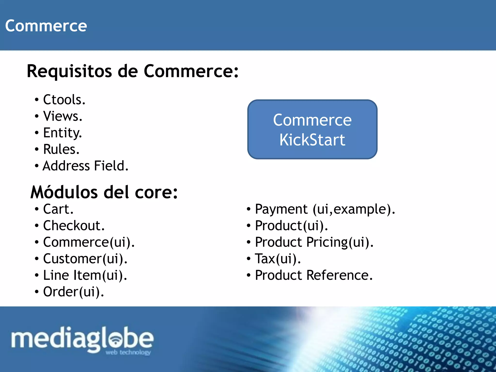 Commerce

  Requisitos de Commerce:
  • Ctools.
  • Views.                      Commerce
  • Entity.
                                 KickStart
  • Rules.
  • Address Field.

  Módulos del core:
  • Cart.                   • Payment (ui,example).
  • Checkout.               • Product(ui).
  • Commerce(ui).           • Product Pricing(ui).
  • Customer(ui).           • Tax(ui).
  • Line Item(ui).          • Product Reference.
  • Order(ui).
 