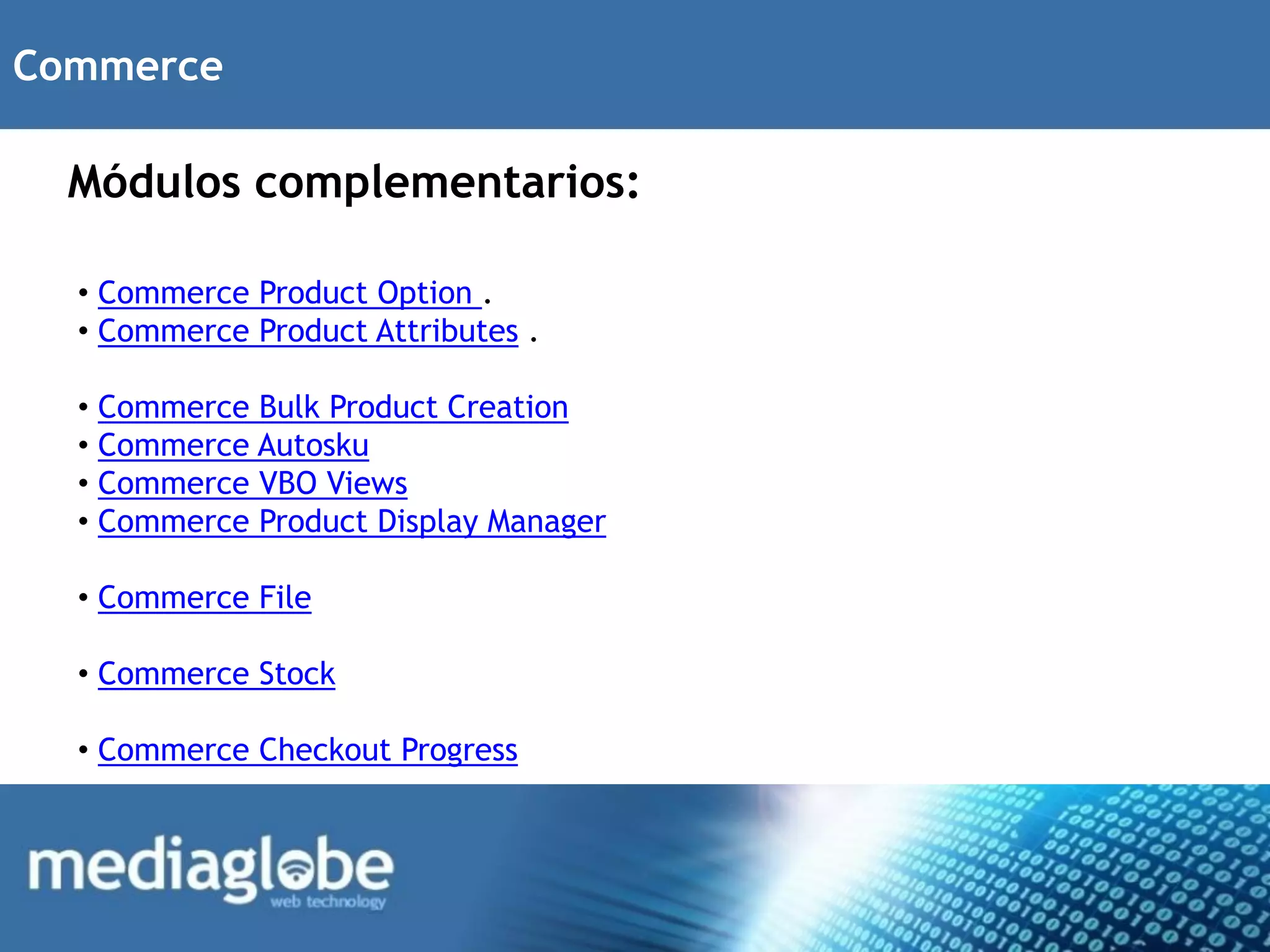 Commerce

  Módulos complementarios:

  • Commerce Product Option .
  • Commerce Product Attributes .

  • Commerce Bulk Product Creation
  • Commerce Autosku
  • Commerce VBO Views
  • Commerce Product Display Manager

  • Commerce File

  • Commerce Stock

  • Commerce Checkout Progress
 