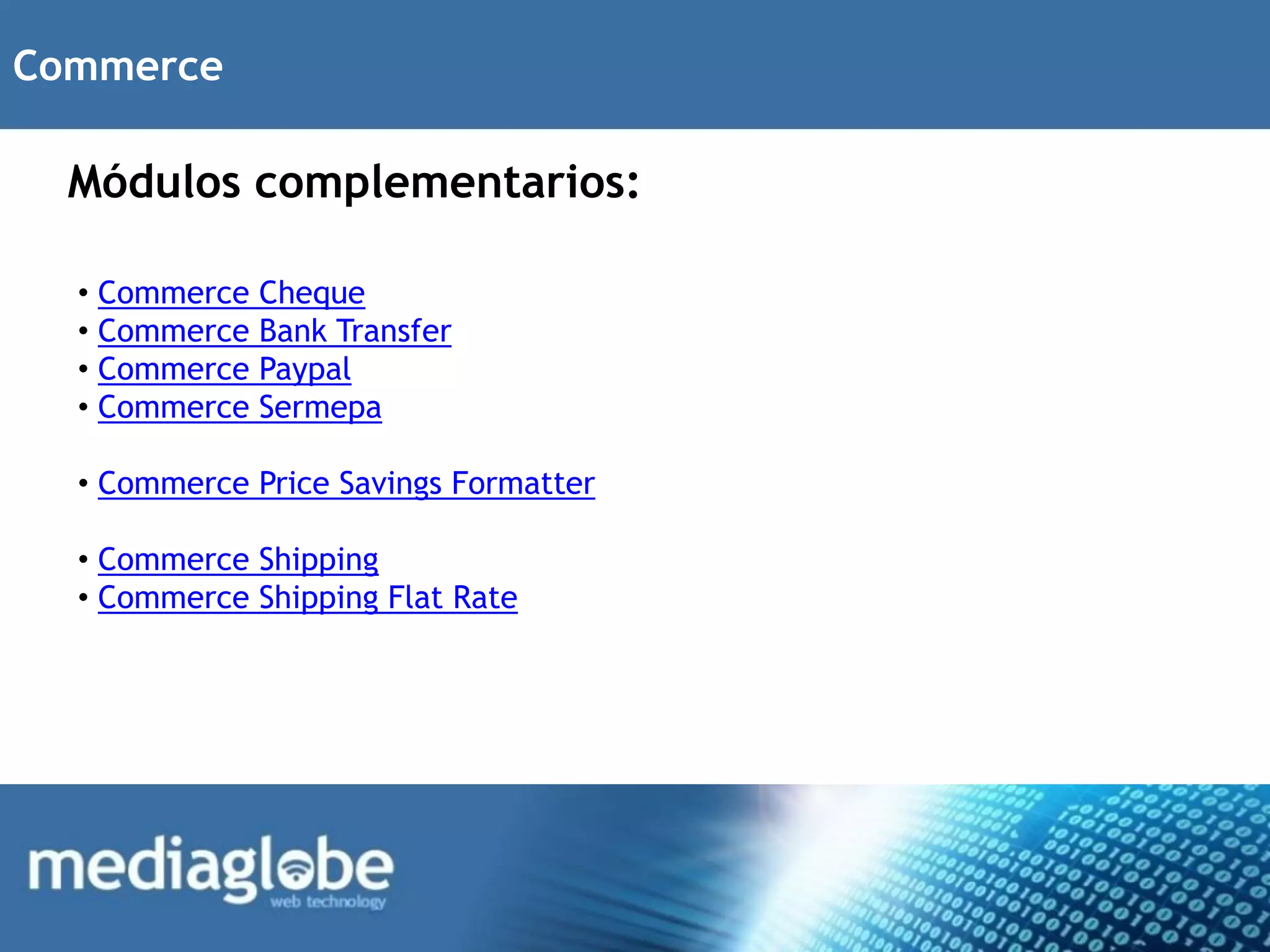 Commerce

  Módulos complementarios:

  • Commerce   Cheque
  • Commerce   Bank Transfer
  • Commerce   Paypal
  • Commerce   Sermepa

  • Commerce Price Savings Formatter

  • Commerce Shipping
  • Commerce Shipping Flat Rate
 