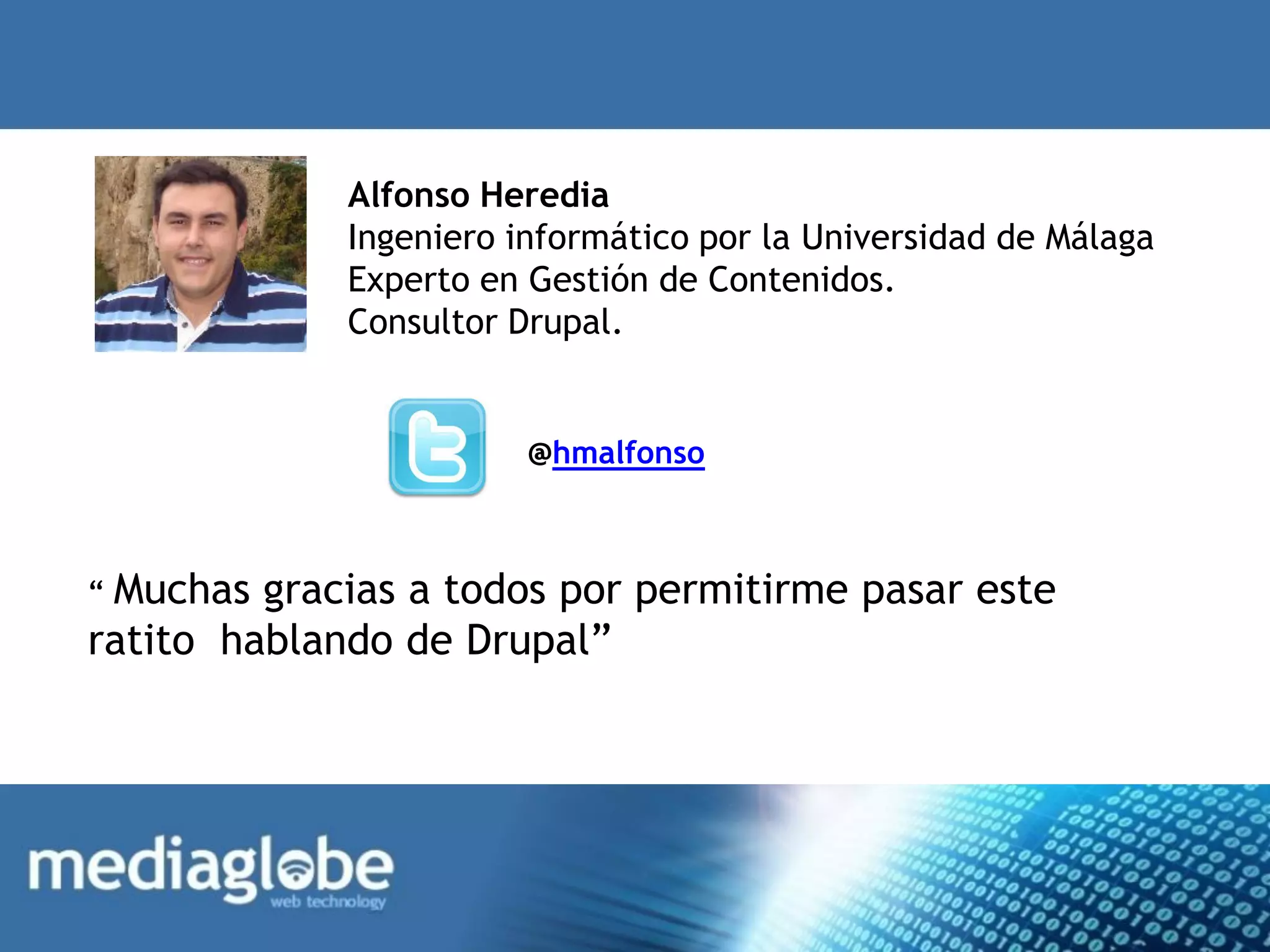 Alfonso Heredia
             Ingeniero informático por la Universidad de Málaga
             Experto en Gestión de Contenidos.
             Consultor Drupal.


                        @hmalfonso



“ Muchas gracias a todos por permitirme pasar este
ratito hablando de Drupal”
 