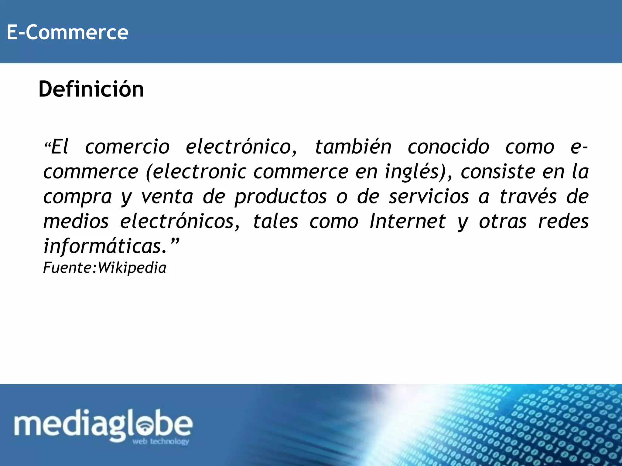 E-Commerce

  Definición

  “El  comercio electrónico, también conocido como e-
  commerce (electronic commerce en inglés), consiste en la
  compra y venta de productos o de servicios a través de
  medios electrónicos, tales como Internet y otras redes
  informáticas.”
  Fuente:Wikipedia
 