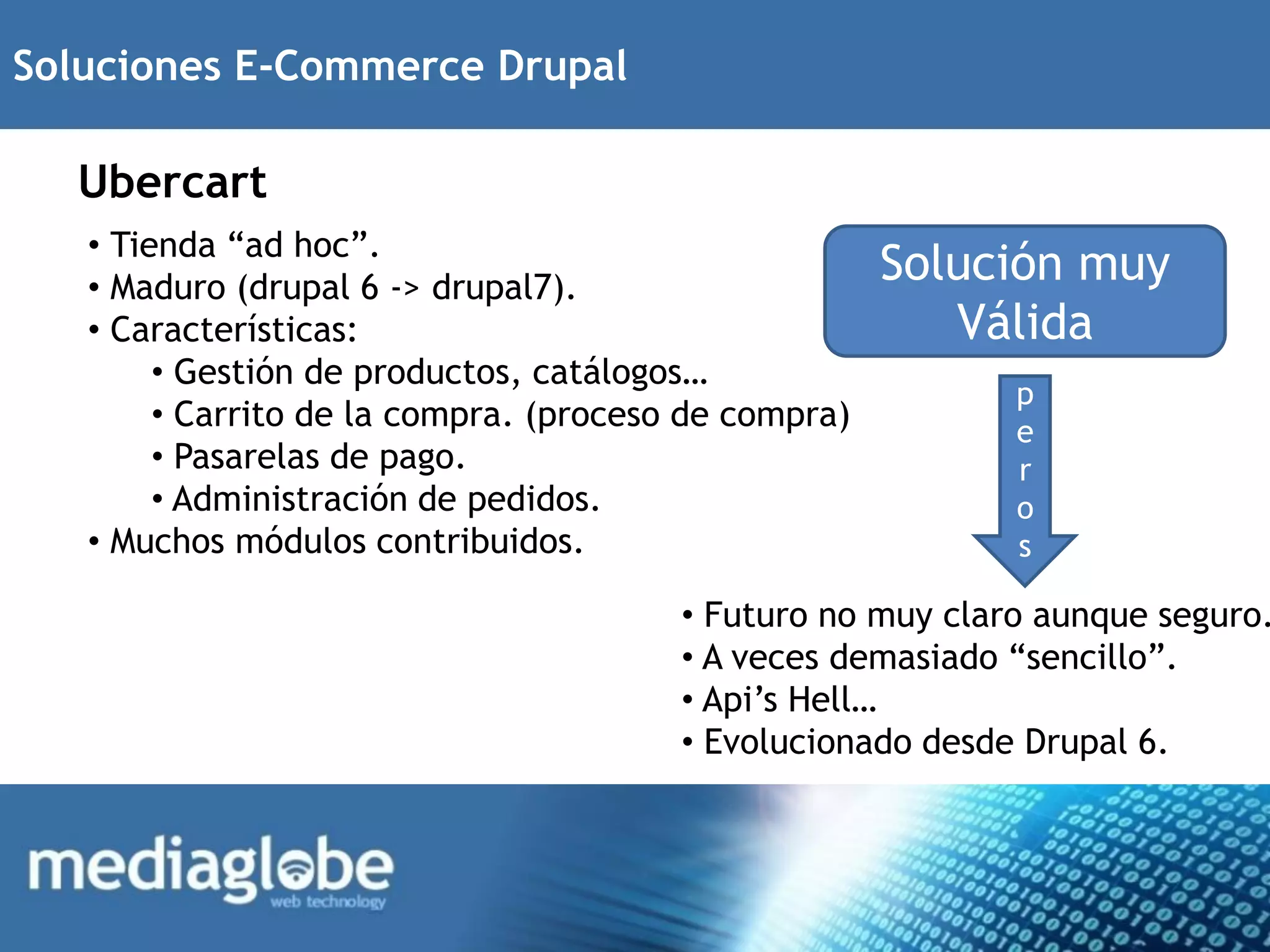 Soluciones E-Commerce Drupal

  Ubercart
   • Tienda “ad hoc”.
   • Maduro (drupal 6 -> drupal7).
                                                      Solución muy
   • Características:                                    Válida
        • Gestión de productos, catálogos…
                                                            p
        • Carrito de la compra. (proceso de compra)         e
        • Pasarelas de pago.                                r
        • Administración de pedidos.                        o
   • Muchos módulos contribuidos.                           s

                                        • Futuro no muy claro aunque seguro.
                                        • A veces demasiado “sencillo”.
                                        • Api’s Hell…
                                        • Evolucionado desde Drupal 6.
 