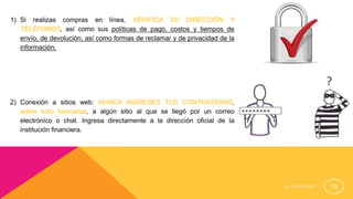 E - C O M E R C E 19
1) Si realizas compras en línea, VERIFICA SU DIRECCIÓN Y
TELÉFONOS, así como sus políticas de pago, costos y tiempos de
envío, de devolución, así como formas de reclamar y de privacidad de la
información.
2) Conexión a sitios web: NUNCA INGRESES TUS CONTRASEÑAS,
sobre todo bancarias, a algún sitio al que se llegó por un correo
electrónico o chat. Ingresa directamente a la dirección oficial de la
institución financiera.
 