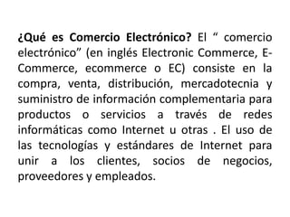 ¿Qué es Comercio Electrónico? El “ comercio
electrónico” (en inglés Electronic Commerce, E-
Commerce, ecommerce o EC) consiste en la
compra, venta, distribución, mercadotecnia y
suministro de información complementaria para
productos o servicios a través de redes
informáticas como Internet u otras . El uso de
las tecnologías y estándares de Internet para
unir a los clientes, socios de negocios,
proveedores y empleados.
 