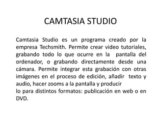 CAMTASIA STUDIO
Camtasia Studio es un programa creado por la
empresa Techsmith. Permite crear video tutoriales,
grabando todo lo que ocurre en la pantalla del
ordenador, o grabando directamente desde una
cámara. Permite integrar esta grabación con otras
imágenes en el proceso de edición, añadir texto y
audio, hacer zooms a la pantalla y producir
lo para distintos formatos: publicación en web o en
DVD.
 