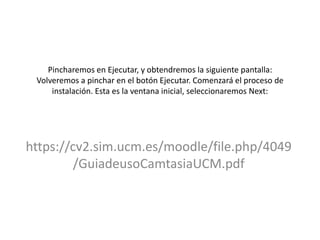 Pincharemos en Ejecutar, y obtendremos la siguiente pantalla:
Volveremos a pinchar en el botón Ejecutar. Comenzará el proceso de
instalación. Esta es la ventana inicial, seleccionaremos Next:
https://cv2.sim.ucm.es/moodle/file.php/4049
/GuiadeusoCamtasiaUCM.pdf
 