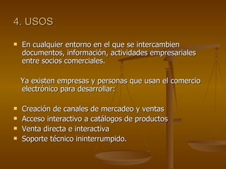 4. USOS

   En cualquier entorno en el que se intercambien
    documentos, información, actividades empresariales
    entre socios comerciales.

    Ya existen empresas y personas que usan el comercio
    electrónico para desarrollar:

   Creación de canales de mercadeo y ventas
   Acceso interactivo a catálogos de productos
   Venta directa e interactiva
   Soporte técnico ininterrumpido.
 