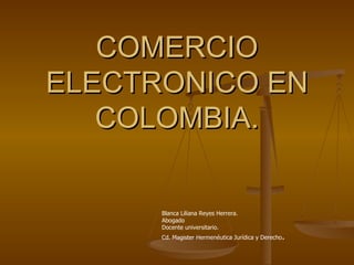 COMERCIO
ELECTRONICO EN
   COLOMBIA.

      Blanca Liliana Reyes Herrera.
      Abogado
      Docente universitario.
      Cd. Magister Hermenéutica Jurídica y Derecho.
 