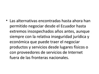 Las alternativas encontradas hasta ahora han permitido negociar desde el Ecuador hasta extremos insospechados años antes, aunque siempre con la relativa inseguridad jurídica y económica que puede traer el negociar productos y servicios desde lugares físicos o con proveedores de servicios de Internet fuera de las fronteras nacionales. 