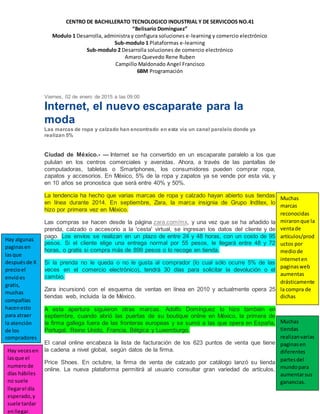 CENTRO DE BACHILLERATO TECNOLOGICO INDUSTRIAL Y DE SERVICOOS NO.41
“Belisario Domínguez”
Modulo 1 Desarrolla, administra y configura soluciones e-learning y comercio electrónico
Sub-modulo 1 Plataformas e-learning
Sub-modulo 2 Desarrolla soluciones de comercio electrónico
Amaro Quevedo Rene Ruben
Campillo Maldonado Angel Francisco
6BM Programación
Viernes, 02 de enero de 2015 a las 09:00
Internet, el nuevo escaparate para la
moda
Las marcas de ropa y calzado han encontrado en esta vía un canal paralelo donde ya
realizan 5%
Ciudad de México.- — Internet se ha convertido en un escaparate paralelo a los que
pululan en los centros comerciales y avenidas. Ahora, a través de las pantallas de
computadoras, tabletas o Smartphones, los consumidores pueden comprar ropa,
zapatos y accesorios. En México, 5% de la ropa y zapatos ya se vende por esta vía, y
en 10 años se pronostica que será entre 40% y 50%.
La tendencia ha hecho que varias marcas de ropa y calzado hayan abierto sus tiendas
en línea durante 2014. En septiembre, Zara, la marca insignia de Grupo Inditex, lo
hizo por primera vez en México.
Las compras se hacen desde la página zara.com/mx, y una vez que se ha añadido la
prenda, calzado o accesorio a la 'cesta' virtual, se ingresan los datos del cliente y de
pago. Los envíos se realizan en un plazo de entre 24 y 48 horas, con un costo de 95
pesos. Si el cliente elige una entrega normal por 55 pesos, le llegará entre 48 y 72
horas, o gratis si compra más de 899 pesos o lo recoge en tienda.
Si la prenda no le queda o no le gusta al comprador (lo cual sólo ocurre 5% de las
veces en el comercio electrónico), tendrá 30 días para solicitar la devolución o el
cambio.
Zara incursionó con el esquema de ventas en línea en 2010 y actualmente opera 25
tiendas web, incluida la de México.
A esta apertura siguieron otras marcas. Adolfo Domínguez lo hizo también en
septiembre, cuando abrió las puertas de su boutique online en México, la primera de
la firma gallega fuera de las fronteras europeas y se sumó a las que opera en España,
Portugal, Reino Unido, Francia, Bélgica y Luxemburgo.
El canal online encabeza la lista de facturación de los 623 puntos de venta que tiene
la cadena a nivel global, según datos de la firma.
Price Shoes. En octubre, la firma de venta de calzado por catálogo lanzó su tienda
online. La nueva plataforma permitirá al usuario consultar gran variedad de artículos,
Muchas
marcas
reconocidas
miraronque la
ventade
artículos/prod
uctos por
mediode
interneten
paginasweb
aumentas
drásticamente
la compra de
dichas
Hay algunas
paginasen
lasque
despuésde X
precioel
envióes
gratis,
muchas
compañías
hacenesto
para atraer
la atención
de los
compradores
Muchas
tiendas
realizanvarias
paginasen
diferentes
partesdel
mundopara
aumentarsus
ganancias.
Hay vecesen
lasque el
numerode
días hábiles
no suele
llegarel día
esperado,y
suele tardar
enllegar.
 