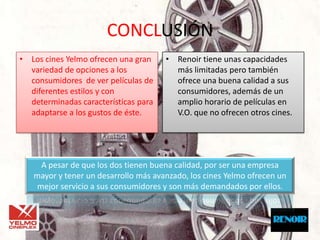 CONCLUSIÓN
• Los cines Yelmo ofrecen una gran    • Renoir tiene unas capacidades
  variedad de opciones a los            más limitadas pero también
  consumidores de ver películas de      ofrece una buena calidad a sus
  diferentes estilos y con              consumidores, además de un
  determinadas características para     amplio horario de películas en
  adaptarse a los gustos de éste.       V.O. que no ofrecen otros cines.




     A pesar de que los dos tienen buena calidad, por ser una empresa
   mayor y tener un desarrollo más avanzado, los cines Yelmo ofrecen un
    mejor servicio a sus consumidores y son más demandados por ellos.
 