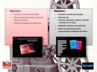 • Objetivos:                               • Objetivos:
   – Facilitar la venta de entradas           – Facilitar la venta de entradas
   – Informar de los horarios, películas      – Informas de
     ofertas, eventos…                          horarios, películas, ofertas, noticias
   – Adelantar estrenos de películas            , cambios en el club…
                                              – Adelantar estrenos de películas
                                              – Saber las opiniones de los
                                                consumidores mediante los foros
 