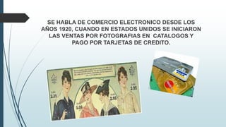 SE HABLA DE COMERCIO ELECTRONICO DESDE LOS
AÑOS 1920, CUANDO EN ESTADOS UNIDOS SE INICIARON
LAS VENTAS POR FOTOGRAFIAS EN CATALOGOS Y
PAGO POR TARJETAS DE CREDITO.
 