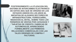 POSTERIORMENTE LA UTLIZACION DEL
SISTEMA DE INTERCAMBIO ELECTRONICO
DE DATOS (IED) QUE SE ORIGINO EN LOS
ESTADOS UNIDOS EN LOS AÑOS 60,
INICIATIVA DE ALGUNOS SECTORES DE
INFRAESTRUCTURA, FERROCARRIL,
NEGOCIOS AL DETAL, SOBRE TODO LOS
PIONEROS DE VENTAS POR CATAOGOS Y
TARJETAS DE CREDITO, FABRICAS DE
AUTOMOVILES, APARECIENDO
FORMALMENTE LAS PRIMERAS
RELACIONES COMERCIALES CON LAS
TALES ORDENES DE COMPRA Y
FACTURAS.
 