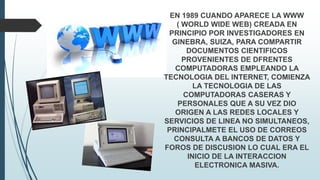 EN 1989 CUANDO APARECE LA WWW
( WORLD WIDE WEB) CREADA EN
PRINCIPIO POR INVESTIGADORES EN
GINEBRA, SUIZA, PARA COMPARTIR
DOCUMENTOS CIENTIFICOS
PROVENIENTES DE DFRENTES
COMPUTADORAS EMPLEANDO LA
TECNOLOGIA DEL INTERNET, COMIENZA
LA TECNOLOGIA DE LAS
COMPUTADORAS CASERAS Y
PERSONALES QUE A SU VEZ DIO
ORIGEN A LAS REDES LOCALES Y
SERVICIOS DE LINEA NO SIMULTANEOS,
PRINCIPALMETE EL USO DE CORREOS
CONSULTA A BANCOS DE DATOS Y
FOROS DE DISCUSION LO CUAL ERA EL
INICIO DE LA INTERACCION
ELECTRONICA MASIVA.
 