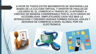 A PATIR DE TODOS ESTOS MOVIMIENTOS SE SENTARON LAS
BASES DE LA CULTURA VIRTUAL Y APARTIR DE FINALES DE
LOS AÑOS 90, EL COMERCIO A TRAVES DE LA INTERNET A
CRECIDO DE MANERA CONSIDERABLE POR EL ALTO GRADO DE
ACCESIBILIDAD, SIMPLIFICANDO CADA VEZ MAS LA
INTERACCION Y CREANDO NUEVAS FORMAS FACILES, AGILES Y
SEGURAS DE COMERCIO A NIVEL GLOBAL POR VIA
ELECTRONICA.
 
