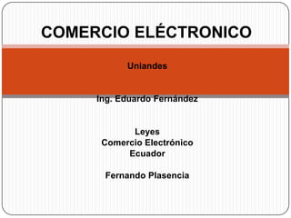 COMERCIO ELÉCTRONICO
           Uniandes


     Ing. Eduardo Fernández


            Leyes
      Comercio Electrónico
           Ecuador

      Fernando Plasencia
 