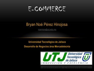 Bryan Noé Pérez Hinojosa. 
marmora@utj.edu.mx 
Universidad Tecnológica de Jalisco 
Desarrollo de Negocios área Mercadotecnia 
E-COMMERCE  