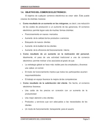 COMERCIO ELECTRONICO
COMPORTAMIENTO DEL CONSUMIDOR Página 5
1.4. OBJETIVO DEL COMERCIO ELECTRONICO :
El objetivo de cualquier comercio electrónico es crear valor. Éste puede
crearse de distintas maneras:
A. Como resultado de un aumento en los márgenes, es decir, una reducción
de los costes de producción o un aumento de las ganancias. El comercio
electrónico permite lograr esto de muchas formas distintas:
 Posicionamiento en nuevos mercados
 Aumento de la calidad de los productos o servicios
 Búsqueda de nuevos clientes
 Aumento de la lealtad de los clientes
 Aumento de la eficiencia del funcionamiento interno
B. Como resultado de un aumento en la motivación del personal.
Idealmente, el paso de una actividad tradicional a una de comercio
electrónico permite motivar a los asociados al grado de que:
 La estrategia global se hace más visible para los empleados y favorece
una cultura en común
 El modo de funcionamiento implica que todos los participantes asumen
responsabilidades
 El trabajo en equipo favorece la mejora de las competencias
C. Como resultado de la satisfacción del cliente. De hecho, el comercio
electrónico favorece:
 Una caída de los precios en conexión con un aumento de la
productividad
 Una mejor atención a los clientes
 Productos y servicios que son adecuados a las necesidades de los
clientes
 Un modo de funcionamiento transparente para el usuario
 