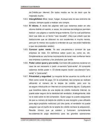 COMERCIO ELECTRONICO
COMPORTAMIENTO DEL CONSUMIDOR Página 8
de Crédito por Internet. De todos modos se ha de decir que ha
mejorado mucho.
1.6.3. Intangibilidad. Mirar, tocar, hurgar. Aunque esto no sea sinónimo de
compra, siempre ayuda a realizar una compra.
1.6.4. El idioma. A veces las páginas web que visitamos están en otro
idioma distinto al nuestro; a veces, los avances tecnológicos permiten
traducir una página a nuestra lengua materna. Con lo cual podríamos
decir que éste es un factor "casi resuelto". (Hay que añadir que las
traducciones que se obtienen no son excelentes ni mucho menos,
pero por lo menos nos ayudan a entender de que nos están hablando
o que nos pretenden vender).
1.6.5. Conocer quien vende. Ya sea una persona o conocer de que
empresa se trata. En definitiva saber quien es, como es, etc.
Simplemente es una forma inconsciente de tener mas confianza hacia
esa empresa o persona y los productos que vende.
1.6.6. Poder volver (post y pre-venta). Con todo ello podemos reclamar en
caso de ser necesario o pedir un servicio "post-venta". Al conocerlo
sabemos donde poder ir. El cliente espera recibir una atención "pre-
venta" o "post-venta".
1.6.7. Privacidad y seguridad. La mayoría de los usuarios no confía en el
Web como canal de pago. En la actualidad, las compras se realizan
utilizando el número de la tarjeta de crédito, pero aún no
es seguro introducirlo en Internet sin conocimiento alguno. Cualquiera
que transfiera datos de una tarjeta de crédito mediante Internet, no
puede estar seguro de la identidad del vendedor. Análogamente, éste
no lo está sobre la del comprador. Quien paga no puede asegurarse
de que su número de tarjeta de crédito no sea recogido y sea utilizado
para algún propósito malicioso; por otra parte, el vendedor no puede
asegurar que el dueño de la tarjeta de crédito rechace la adquisición.
Resulta irónico que ya existan y funcionen correctamente
los sistemas de pago electrónico para las grandes operaciones
 