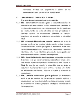 COMERCIO ELECTRONICO
COMPORTAMIENTO DEL CONSUMIDOR Página 9
comerciales, mientras que los problemas se centren en las
operaciones pequeñas, que son mucho más frecuentes.
1.7. CATEGORIAS DEL COMERCIO ELECTRONICO
El comercio electrónico puede subdividirse en cincocategorías:
1.7.1. B2C – Comercio Electrónico de negocio al consumidor: es el tipo de
comercio en el que las empresas en línea tratan de iniciar y mantener un
vínculo con los consumidores. Los modelos de este tipo de negocio son
los portales, tiendas de ventas al detalle en línea, proveedores de
contenido, corredor de transacciones, generador de mercado,
proveedores de servicios y proveedores comunitarios o comunidad
virtual
1.7.2. B2B – Comercio Electrónico de negocio a negocio: es el tipo de
comercio en el que los negocios intentan vender a otros negocios.
Existen dos modelos en este tipo: lugares de mercado en la red, como
los distribuidores electrónicos, mercados de intercambio o consorcios
industriales, y las redes industriales privadas, las cuales pueden ser
redes de una sola empresa y redes a nivel empresarial.
1.7.3. C2C – Comercio Electrónico de consumidor a consumidor: es el tipo
de comercio en el que los consumidores pueden ofrecer ventas a otros
consumidores a partir de un generador de mercado en línea, como lo es
E-bay. En este tipo de negocio, el consumidor pone en venta un
producto en el generador de mercado en línea, y es éste quién facilita
las herramientas del catálogo, motor de búsqueda y liquidación de
transacciones.
1.7.4. P2P – Comercio electrónico de igual a igual: este tipo de comercio
ayuda a que los usuarios de internet puedan compartir archivos y
recursos desde una computadora de forma directa, sin que esta necesite
de un servidor web central. Ejemplos de este tipo de comercio son Bit
Torrent y eDonkey.
 