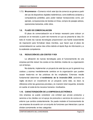 COMERCIO ELECTRONICO
COMPORTAMIENTO DEL CONSUMIDOR Página 10
1.7.5. M-commerce – Comercio móvil: este tipo de comercio se genera a partir
del uso de dispositivos digitales inalámbricos; como teléfonos celulares y
computadoras portátiles; para poder realizar transacciones como, por
ejemplo, comparaciones de tiendas en línea, compra de pasajes aéreos,
operaciones bancarias, entre otros.
1.8. PLAZO DE COMERCIALIACION
El plazo de comercialización es el tiempo necesario para colocar un
producto en el mercado a partir del momento en que se presenta la idea. En
todo el mundo las nuevas tecnologías proporcionan una fuente sorprendente
de inspiración para formalizar ideas mientras, que hacen que el plazo de
comercialización se vuelva más crítico debido al rápido flujo de información y a
la acelerada competencia.
1.9. REDUCCIÓN DE LOS COSTES Y ROI
La utilización de nuevas tecnologías para el funcionamiento de una
empresa permite reducir los costes en los distintos niveles de su organización
con el tiempo.
No obstante, implementar un proyecto de este tipo es por lo general muy
costoso y acarrea inevitablemente cambios en la organización que pueden
causar trastornos en las prácticas de los empleados. Entonces resulta
fundamental determinar el rendimiento de la inversión (ROI, acrónimo en
inglés de return on investment) de un proyecto como éste, es decir, la
diferencia entre las ganancias previstas y la inversión total requerida, teniendo
en cuenta el coste de los recursos humanos movilizados.
1.10. CARACTERIZACIÓN DE LA EMPRESA ELECTRÓNICA
Una empresa se puede considerar una entidad que provee productos y
servicios a los clientes con el apoyo de productos o servicios de socios en un
entorno que cambia constantemente. Se puede modelar el funcionamiento de
una empresa de acuerdo con un conjunto de funciones que interactúan, que se
dividen comúnmente en tres categorías:
 