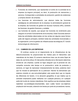 COMERCIO ELECTRONICO
COMPORTAMIENTO DEL CONSUMIDOR Página 11
 Funciones de rendimiento, que representan el centro de la actividad de la
empresa (su negocio principal), es decir, la producción de mercancías y
servicios. Corresponden a actividades de producción, gestión de existencias
y compras (función de compras).
 Las funciones de administración, que abarcan todas las funciones
estratégicas de administración de la empresa: la administración general de
la empresa, las funciones de gestión de recursos humanos (HR) y también
las funciones de gestión financiera y contable.
 Las funciones de soporte, que apoyan las funciones de rendimiento para
asegurar el correcto funcionamiento de la empresa. Estas funciones abarcan
todas las actividades relacionadas con las ventas (en algunos casos forman
parte del negocio principal) y también todas las actividades transversales a
la organización, como la gestión de infraestructuras tecnológicas (IT, función
de tecnología de información).
1.11. CAMBIOS EN LAS EMPRESAS
El continuo avance en el mejoramiento de la infraestructura de las
telecomunicaciones ha proporcionado los medios para el intercambio casi
instantáneo de los datos. El comercio electrónico hace uso de estos flujos de
datos de una forma eficaz. El intercambio eficiente de la información determina
el éxito de una empresa; cuando se logra asegurar que el personal de una
compañía consume más tiempo en la producción o venta de productos y
servicios, en lugar de reprocesar innecesariamente los datos, podemos decir
que ha iniciado la optimización de su potencial. Internet ha demostrado que
estamos viviendo en una comunidad global, esto quiere decir que no importa
las diferencias de horario, ni la ubicación geográfica, lo que implica que la
actividad empresarial puede realizarse con cualquier persona y en cualquier
parte del mundo de manera instantánea. Esto significa que las empresas deben
replantear sus estrategias empresariales, sean cuales fueran sus objetivos:
ampliación del mercado, obtención de bienes por parte de proveedores nuevos,
 