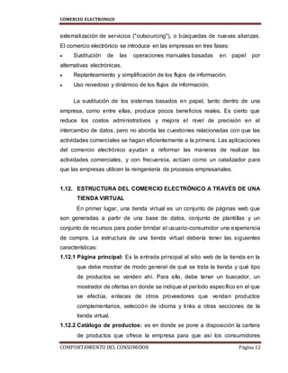 COMERCIO ELECTRONICO
COMPORTAMIENTO DEL CONSUMIDOR Página 12
externalización de servicios ("outsourcing"), o búsquedas de nuevas alianzas.
El comercio electrónico se introduce en las empresas en tres fases:
 Sustitución de las operaciones manuales basadas en papel por
alternativas electrónicas.
 Replanteamiento y simplificación de los flujos de información.
 Uso novedoso y dinámico de los flujos de información.
La sustitución de los sistemas basados en papel, tanto dentro de una
empresa, como entre ellas, produce pocos beneficios reales. Es cierto que
reduce los costos administrativos y mejora el nivel de precisión en el
intercambio de datos, pero no aborda las cuestiones relacionadas con que las
actividades comerciales se hagan eficientemente a la primera. Las aplicaciones
del comercio electrónico ayudan a reformar las maneras de realizar las
actividades comerciales, y con frecuencia, actúan como un catalizador para
que las empresas utilicen la reingeniería de procesos empresariales.
1.12. ESTRUCTURA DEL COMERCIO ELECTRÓNICO A TRAVÉS DE UNA
TIENDA VIRTUAL
En primer lugar, una tienda virtual es un conjunto de páginas web que
son generadas a partir de una base de datos, conjunto de plantillas y un
conjunto de recursos para poder brindar al usuario-consumidor una experiencia
de compra. La estructura de una tienda virtual debería tener las siguientes
características:
1.12.1 Página principal: Es la entrada principal al sitio web de la tienda en la
que debe mostrar de modo general de qué se trata la tienda y qué tipo
de productos se venden ahí. Para ello, debe tener un buscador, un
mostrador de ofertas en donde se indique el período específico en el que
se efectúa, enlaces de otros proveedores que vendan productos
complementarios, selección de idioma y links a otras secciones de la
tienda virtual.
1.12.2 Catálogo de productos: es en donde se pone a disposición la cartera
de productos que ofrece la empresa para que así los consumidores
 