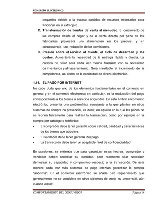 COMERCIO ELECTRONICO
COMPORTAMIENTO DEL CONSUMIDOR Página 14
pequeñas debido a la escasa cantidad de recursos necesarios para
funcionar en el extranjero.
C. Transformación de tiendas de venta al menudeo. El crecimiento de
las compras desde el hogar y de la venta directa por parte de los
fabricantes provocará una disminución en los precios, y en
consecuencia, una reducción de las comisiones.
D. Presión sobre el servicio al cliente, el ciclo de desarrollo y los
costos. Aumentará la necesidad de la entrega rápida y directa. La
cadena de valor será cada vez menos tolerante con la necesidad
de inventarios y almacenamiento. Será inevitable el incremento de la
competencia, así como de la necesidad de dinero electrónico.
1.14. EL PAGO POR INTERNET
No cabe duda que uno de los elementos fundamentales en el comercio en
general y en el comercio electrónico en particular, es la realización del pago
correspondiente a los bienes o servicios adquiridos. En este ámbito el comercio
electrónico presenta una problemática semejante a la que plantea en otros
sistemas de compra no presencial, es decir, en aquella en la que las partes no
se reúnen físicamente para realizar la transacción, como por ejemplo en la
compra por catálogo o telefónica:
 El comprador debe tener garantía sobre calidad, cantidad y características
de los bienes que adquiere.
 El vendedor debe tener garantía del pago.
 La transacción debe tener un aceptable nivel de confidencialidad.
En ocasiones, se entiende que para garantizar estos hechos, comprador y
vendedor deben acreditar su identidad, pero realmente sólo necesitan
demostrar su capacidad y compromiso respecto a la transacción. De esta
manera cada vez más sistemas de pago intentan garantizar la compra
"anónima". En el comercio electrónico se añade otro requerimiento que
generalmente no se considera en otros sistemas de venta no presencial, aún
cuando existe:
 