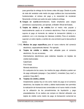 COMERCIO ELECTRONICO
COMPORTAMIENTO DEL CONSUMIDOR Página 16
pues garantiza la entrega de los bienes antes del pago. Desde el punto
de vista del vendedor este medio de pago conlleva dos inconvenientes
fundamentales: el retraso del pago y la necesidad de recolectar
físicamente el dinero por parte de quien realiza la entrega.
B. Cargos en cuenta (domiciliación). Suele emplearse para cargos
periódicos o suscripciones, por ejemplo, el Boletín Oficial del Estado.
C. Tarjeta de débito y de crédito. Son el medio más popular y
tradicionalmente usado en el comercio electrónico. Para el comprador
supone el pago al momento de realizar la transacción (débito) o a
posteriori, con o sin devengo de intereses (crédito). Para el vendedor,
suponen un cobro rápido, a cambio de una comisión que le descuenta el
banco.
1.14.2. Medios de pago específicos, para el nuevo entorno del comercio
electrónico, especialmente Internet. Por ejemplo:
A. Tarjeta de crédito o débito, sólo utilizable para el comercio
electrónico. Su uso es escaso.
Intermediarios electrónicos para sistemas basados en tarjetas de
crédito tradicionales:
CyberCash.
First Virtual.
Moneda electrónica
En cualquiera de los casos, los medios de pago utilizados pueden ser
de pago anticipado (prepago o "pay before"), inmediato ("pay now") o
posterior ("pay after").
B. Tarjetas de crédito y débito
Ampliamente usadas hoy en día como medio de pago en el comercio
electrónico, las tarjetas de crédito y débito tradicionales han permitido
la realización de transacciones comerciales en el nuevo medio a través
de la utilización de los procedimientos de liquidación y pago
preestablecidos. Si se realiza una compra en Internet utilizando una
tarjeta de crédito como medio de pago, la transacción comercial se
 