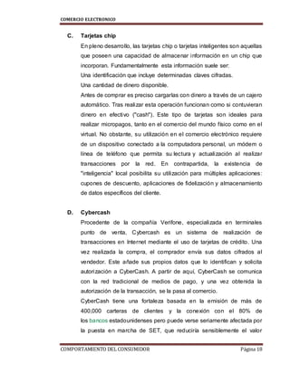 COMERCIO ELECTRONICO
COMPORTAMIENTO DEL CONSUMIDOR Página 18
C. Tarjetas chip
En pleno desarrollo, las tarjetas chip o tarjetas inteligentes son aquellas
que poseen una capacidad de almacenar información en un chip que
incorporan. Fundamentalmente esta información suele ser:
Una identificación que incluye determinadas claves cifradas.
Una cantidad de dinero disponible.
Antes de comprar es preciso cargarlas con dinero a través de un cajero
automático. Tras realizar esta operación funcionan como si contuvieran
dinero en efectivo ("cash"). Este tipo de tarjetas son ideales para
realizar micropagos, tanto en el comercio del mundo físico como en el
virtual. No obstante, su utilización en el comercio electrónico requiere
de un dispositivo conectado a la computadora personal, un módem o
línea de teléfono que permita su lectura y actualización al realizar
transacciones por la red. En contrapartida, la existencia de
"inteligencia" local posibilita su utilización para múltiples aplicaciones:
cupones de descuento, aplicaciones de fidelización y almacenamiento
de datos específicos del cliente.
D. Cybercash
Procedente de la compañía Verifone, especializada en terminales
punto de venta, Cybercash es un sistema de realización de
transacciones en Internet mediante el uso de tarjetas de crédito. Una
vez realizada la compra, el comprador envía sus datos cifrados al
vendedor. Este añade sus propios datos que lo identifican y solicita
autorización a CyberCash. A partir de aquí, CyberCash se comunica
con la red tradicional de medios de pago, y una vez obtenida la
autorización de la transacción, se la pasa al comercio.
CyberCash tiene una fortaleza basada en la emisión de más de
400,000 carteras de clientes y la conexión con el 80% de
los bancos estadounidenses pero puede verse seriamente afectada por
la puesta en marcha de SET, que reduciría sensiblemente el valor
 