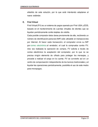 COMERCIO ELECTRONICO
COMPORTAMIENTO DEL CONSUMIDOR Página 19
añadido de esta solución, por lo que está intentando adaptarse al
nuevo estándar.
E. First Virtual
First Virtual (FV) es un sistema de pagos operado por First USA y EDS,
basado en el mantenimiento de cuentas virtuales de clientes que se
liquidan periódicamente contra tarjetas de crédito.
Cada posible comprador debe darse previamente de alta, recibiendo un
número de identificación personal (NIP) sólo utilizable en transacciones
por Internet. Al hacer cada transacción, el comprador envía su NIP
por correo electrónico al vendedor, el cual lo comprueba contra FV.
Una vez realizada la operación de compra, FV solicita a través de
correo electrónico la aceptación del comprador, por lo que no se
precisa ningún elemento de cifrado para proteger los mensajes, y
procede a realizar el cargo en la cuenta. FV se convierte así en un
centro de compensación independiente de los bancos tradicionales y al
liquidar las operaciones periódicamente, posibilita el uso de este medio
para micropagos.
 