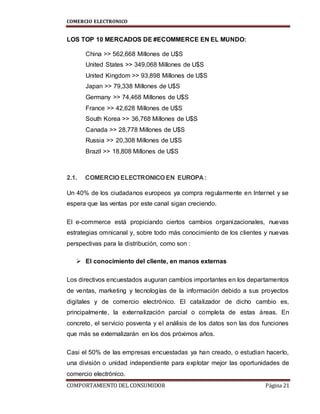 COMERCIO ELECTRONICO
COMPORTAMIENTO DEL CONSUMIDOR Página 21
LOS TOP 10 MERCADOS DE #ECOMMERCE EN EL MUNDO:
China >> 562,668 Millones de U$S
United States >> 349,068 Millones de U$S
United Kingdom >> 93,898 Millones de U$S
Japan >> 79,338 Millones de U$S
Germany >> 74,468 Millones de U$S
France >> 42,628 Millones de U$S
South Korea >> 36,768 Millones de U$S
Canada >> 28,778 Millones de U$S
Russia >> 20,308 Millones de U$S
Brazil >> 18,808 Millones de U$S
2.1. COMERCIO ELECTRONICO EN EUROPA :
Un 40% de los ciudadanos europeos ya compra regularmente en Internet y se
espera que las ventas por este canal sigan creciendo.
El e-commerce está propiciando ciertos cambios organizacionales, nuevas
estrategias omnicanal y, sobre todo más conocimiento de los clientes y nuevas
perspectivas para la distribución, como son :
 El conocimiento del cliente, en manos externas
Los directivos encuestados auguran cambios importantes en los departamentos
de ventas, marketing y tecnologías de la información debido a sus proyectos
digitales y de comercio electrónico. El catalizador de dicho cambio es,
principalmente, la externalización parcial o completa de estas áreas. En
concreto, el servicio posventa y el análisis de los datos son las dos funciones
que más se externalizarán en los dos próximos años.
Casi el 50% de las empresas encuestadas ya han creado, o estudian hacerlo,
una división o unidad independiente para explotar mejor las oportunidades de
comercio electrónico.
 
